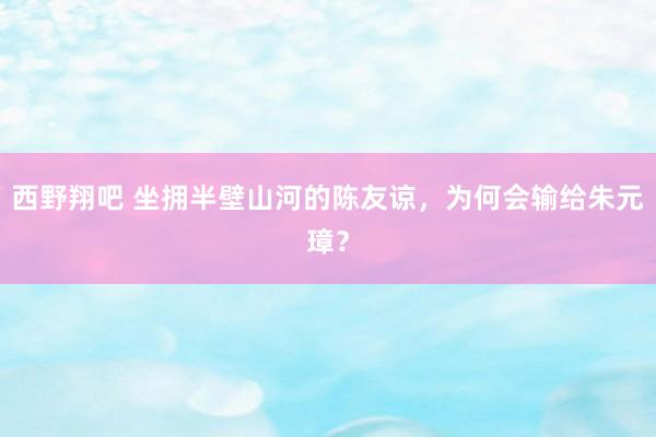 西野翔吧 坐拥半壁山河的陈友谅，为何会输给朱元璋？