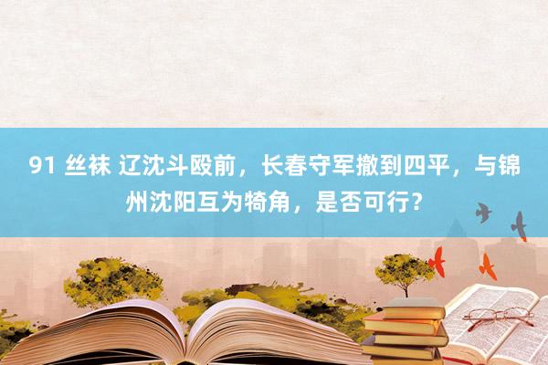 91 丝袜 辽沈斗殴前，长春守军撤到四平，与锦州沈阳互为犄角，是否可行？