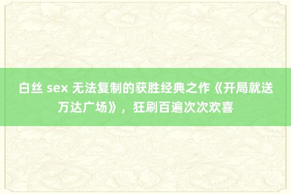 白丝 sex 无法复制的获胜经典之作《开局就送万达广场》，狂刷百遍次次欢喜