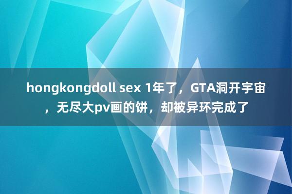 hongkongdoll sex 1年了，GTA洞开宇宙，无尽大pv画的饼，却被异环完成了