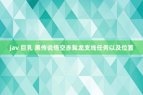 jav 巨乳 黑传说悟空赤髯龙支线任务以及位置