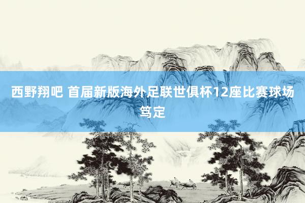 西野翔吧 首届新版海外足联世俱杯12座比赛球场笃定