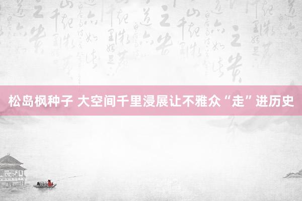 松岛枫种子 大空间千里浸展让不雅众“走”进历史