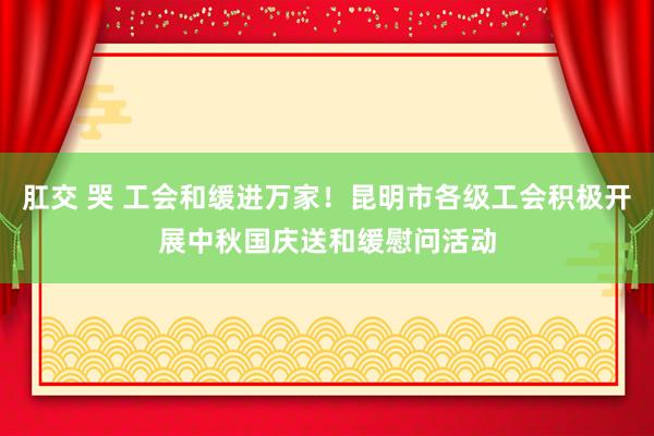 肛交 哭 工会和缓进万家！昆明市各级工会积极开展中秋国庆送和缓慰问活动