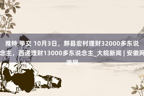 推特 拳交 10月3日，黟县宏村理财32000多东说念主，西递理财13000多东说念主_大皖新闻 | 安徽网