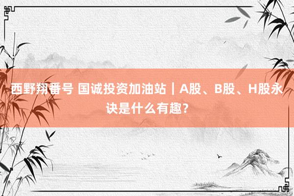 西野翔番号 国诚投资加油站｜A股、B股、H股永诀是什么有趣？