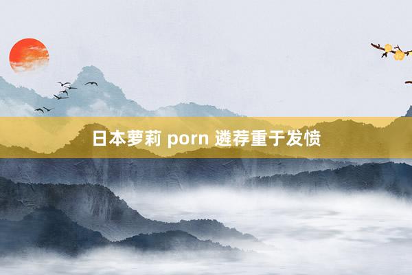 日本萝莉 porn 遴荐重于发愤