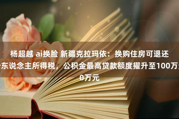 杨超越 ai换脸 新疆克拉玛依：换购住房可退还个东说念主所得税，公积金最高贷款额度擢升至100万元