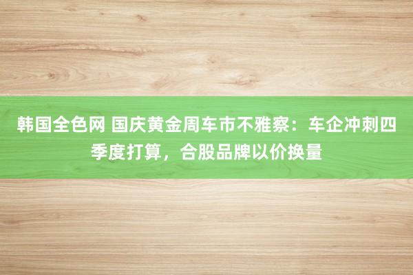 韩国全色网 国庆黄金周车市不雅察：车企冲刺四季度打算，合股品牌以价换量