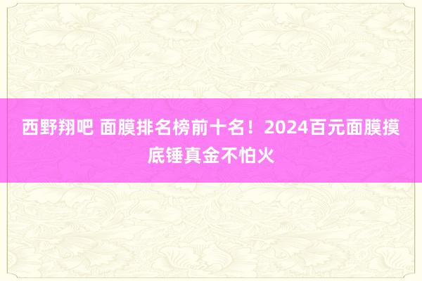 西野翔吧 面膜排名榜前十名！2024百元面膜摸底锤真金不怕火