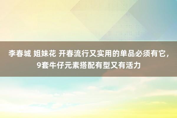 李春城 姐妹花 开春流行又实用的单品必须有它，9套牛仔元素搭配有型又有活力