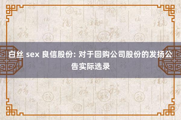 白丝 sex 良信股份: 对于回购公司股份的发扬公告实际选录