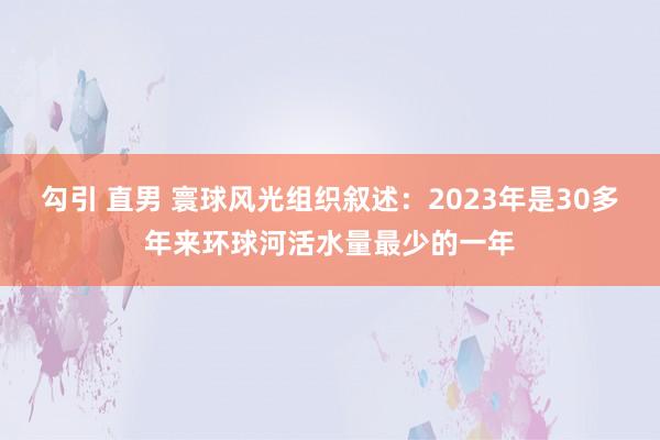 勾引 直男 寰球风光组织叙述：2023年是30多年来环球河活水量最少的一年