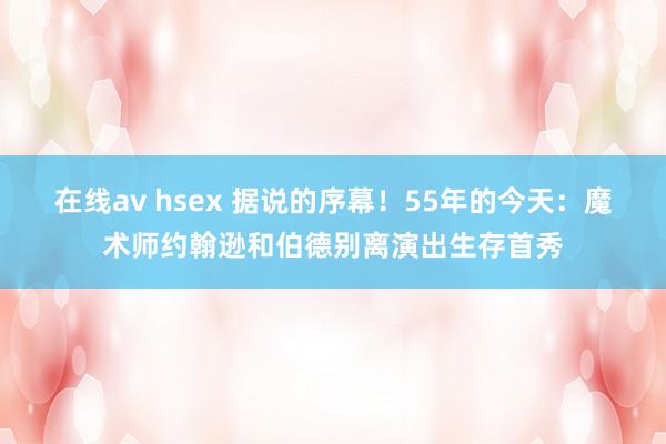 在线av hsex 据说的序幕！55年的今天：魔术师约翰逊和伯德别离演出生存首秀