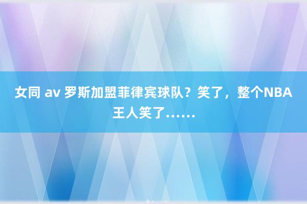 女同 av 罗斯加盟菲律宾球队？笑了，整个NBA王人笑了……