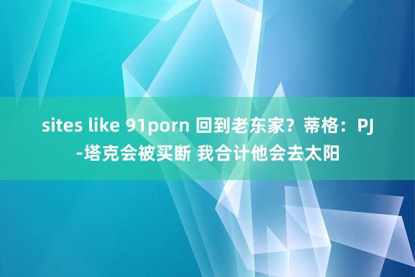 sites like 91porn 回到老东家？蒂格：PJ-塔克会被买断 我合计他会去太阳