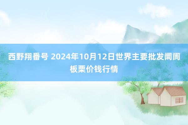 西野翔番号 2024年10月12日世界主要批发阛阓板栗价钱行情