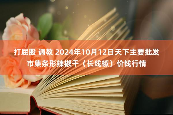 打屁股 调教 2024年10月12日天下主要批发市集条形辣椒干（长线椒）价钱行情