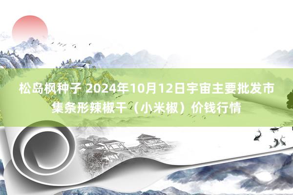 松岛枫种子 2024年10月12日宇宙主要批发市集条形辣椒干（小米椒）价钱行情