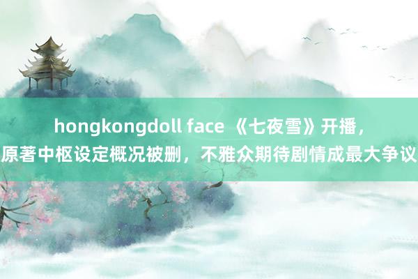 hongkongdoll face 《七夜雪》开播，原著中枢设定概况被删，不雅众期待剧情成最大争议