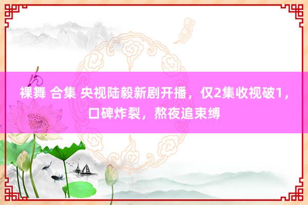 裸舞 合集 央视陆毅新剧开播，仅2集收视破1，口碑炸裂，熬夜追束缚