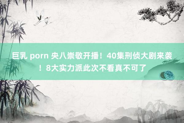 巨乳 porn 央八崇敬开播！40集刑侦大剧来袭！8大实力派此次不看真不可了