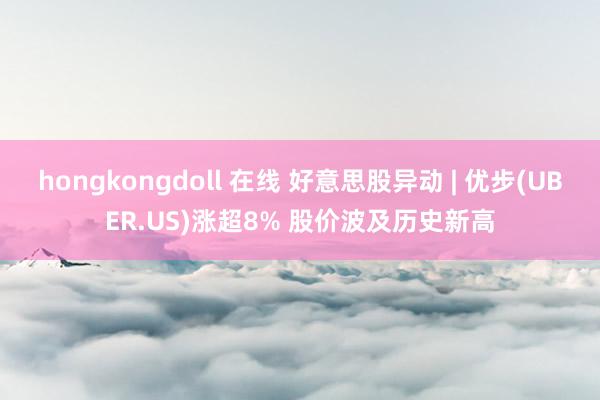 hongkongdoll 在线 好意思股异动 | 优步(UBER.US)涨超8% 股价波及历史新高