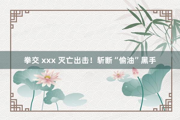 拳交 xxx 灭亡出击！斩断“偷油”黑手