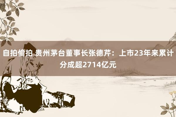 自拍偷拍 贵州茅台董事长张德芹：上市23年来累计分成超2714亿元