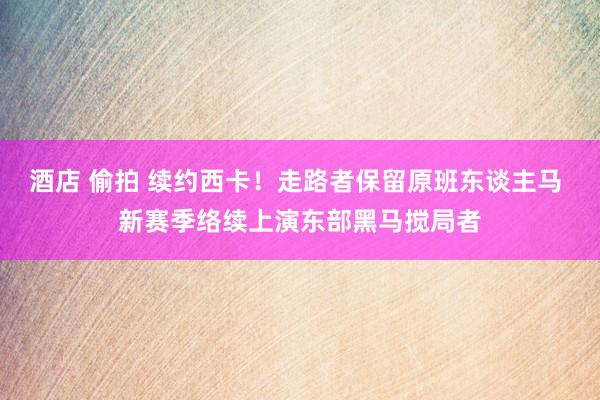 酒店 偷拍 续约西卡！走路者保留原班东谈主马 新赛季络续上演东部黑马搅局者