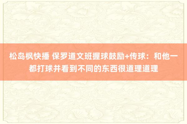 松岛枫快播 保罗道文班握球鼓励+传球：和他一都打球并看到不同的东西很道理道理