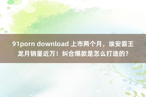 91porn download 上市两个月，埃安霸王龙月销量近万！纠合爆款是怎么打造的？