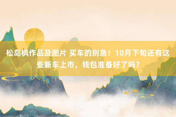 松岛枫作品及图片 买车的别急！10月下旬还有这些新车上市，钱包准备好了吗？