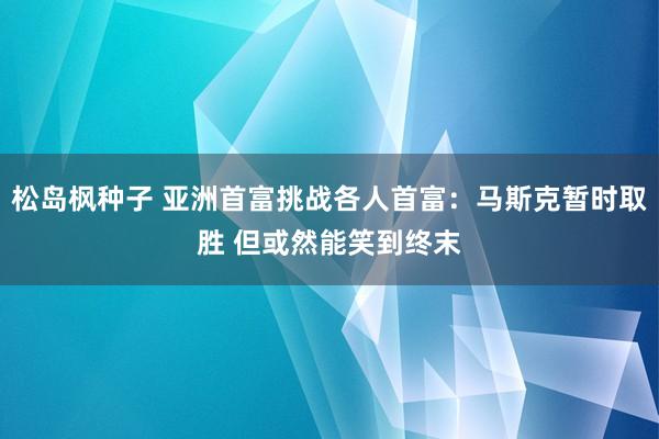 松岛枫种子 亚洲首富挑战各人首富：马斯克暂时取胜 但或然能笑到终末