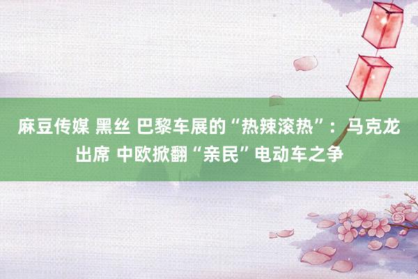 麻豆传媒 黑丝 巴黎车展的“热辣滚热”：马克龙出席 中欧掀翻“亲民”电动车之争