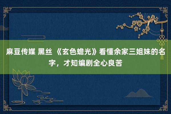 麻豆传媒 黑丝 《玄色蟾光》看懂余家三姐妹的名字，才知编剧全心良苦