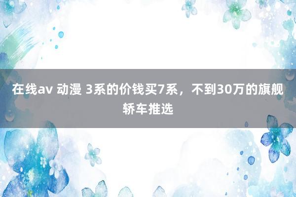 在线av 动漫 3系的价钱买7系，不到30万的旗舰轿车推选