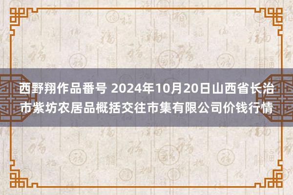 西野翔作品番号 2024年10月20日山西省长治市紫坊农居品概括交往市集有限公司价钱行情