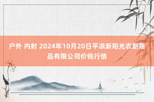 户外 内射 2024年10月20日平凉新阳光农副居品有限公司价钱行情