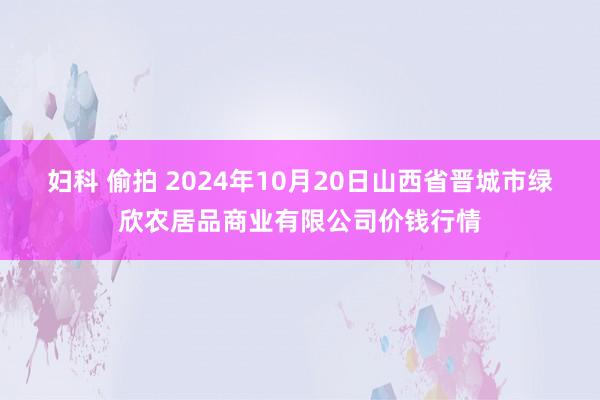 妇科 偷拍 2024年10月20日山西省晋城市绿欣农居品商业有限公司价钱行情