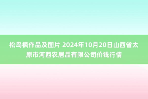 松岛枫作品及图片 2024年10月20日山西省太原市河西农居品有限公司价钱行情