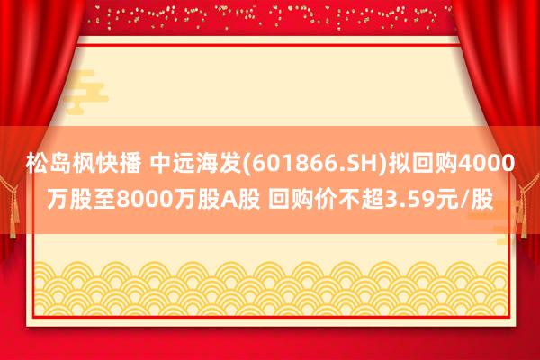 松岛枫快播 中远海发(601866.SH)拟回购4000万股至8000万股A股 回购价不超3.59元/股