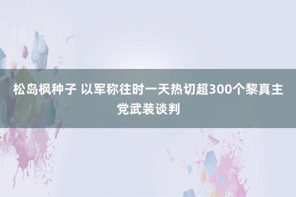 松岛枫种子 以军称往时一天热切超300个黎真主党武装谈判