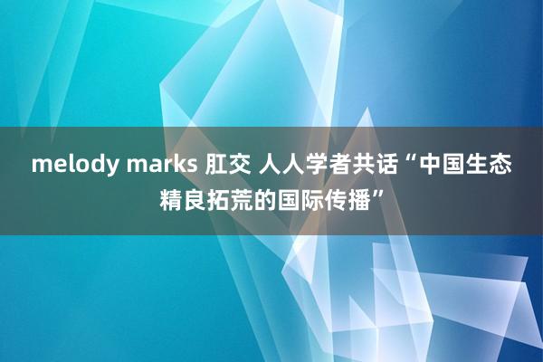 melody marks 肛交 人人学者共话“中国生态精良拓荒的国际传播”