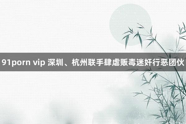 91porn vip 深圳、杭州联手肆虐贩毒迷奸行恶团伙