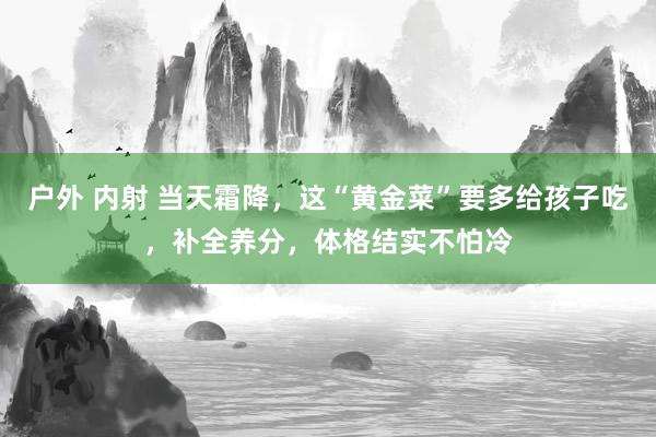 户外 内射 当天霜降，这“黄金菜”要多给孩子吃，补全养分，体格结实不怕冷