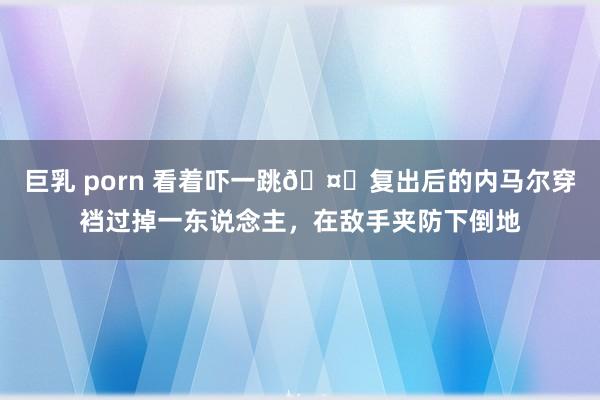 巨乳 porn 看着吓一跳🤕复出后的内马尔穿裆过掉一东说念主，在敌手夹防下倒地