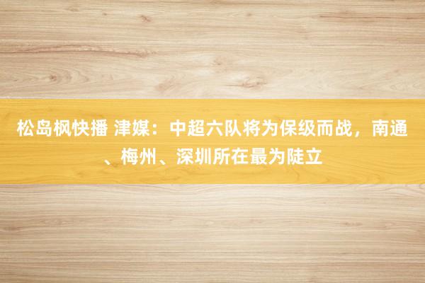 松岛枫快播 津媒：中超六队将为保级而战，南通、梅州、深圳所在最为陡立