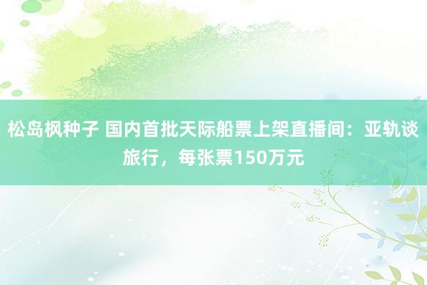 松岛枫种子 国内首批天际船票上架直播间：亚轨谈旅行，每张票150万元