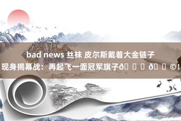 bad news 丝袜 皮尔斯戴着大金链子现身揭幕战：再起飞一面冠军旗子🏆🚩！